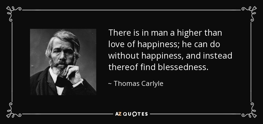 There is in man a higher than love of happiness; he can do without happiness, and instead thereof find blessedness. - Thomas Carlyle