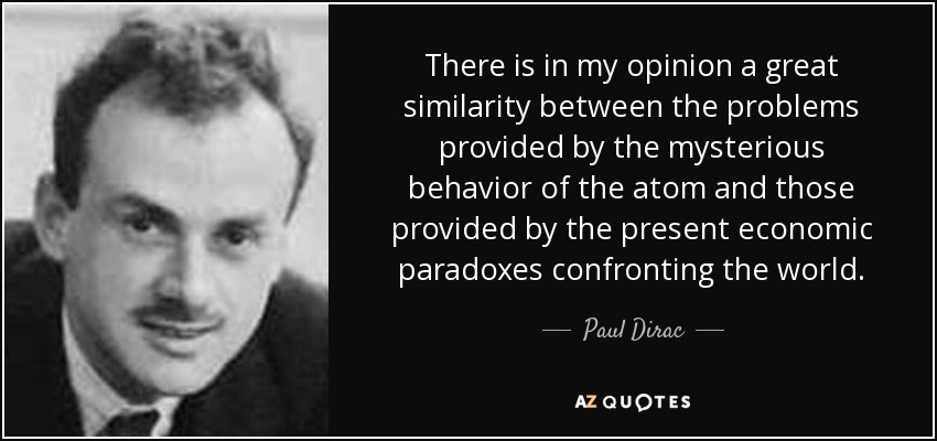 There is in my opinion a great similarity between the problems provided by the mysterious behavior of the atom and those provided by the present economic paradoxes confronting the world. - Paul Dirac