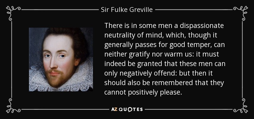 There is in some men a dispassionate neutrality of mind, which, though it generally passes for good temper, can neither gratify nor warm us: it must indeed be granted that these men can only negatively offend: but then it should also be remembered that they cannot positively please. - Sir Fulke Greville
