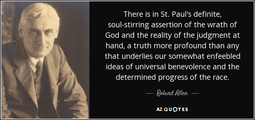 There is in St. Paul's definite, soul-stirring assertion of the wrath of God and the reality of the judgment at hand, a truth more profound than any that underlies our somewhat enfeebled ideas of universal benevolence and the determined progress of the race. - Roland Allen