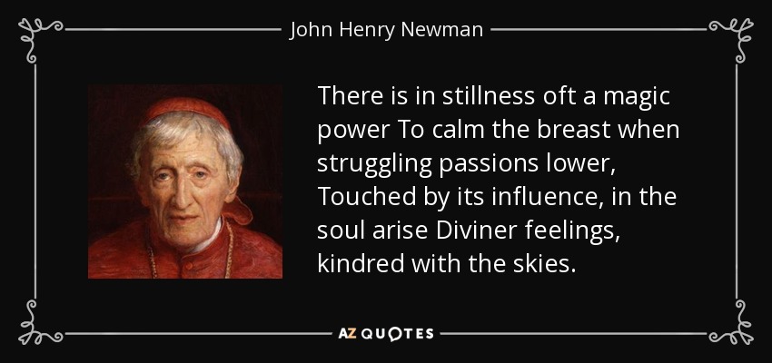 There is in stillness oft a magic power To calm the breast when struggling passions lower, Touched by its influence, in the soul arise Diviner feelings, kindred with the skies. - John Henry Newman