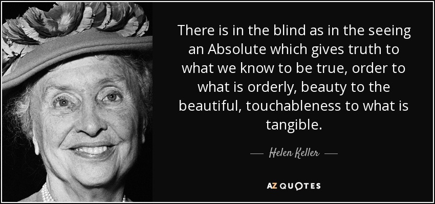 There is in the blind as in the seeing an Absolute which gives truth to what we know to be true, order to what is orderly, beauty to the beautiful, touchableness to what is tangible. - Helen Keller