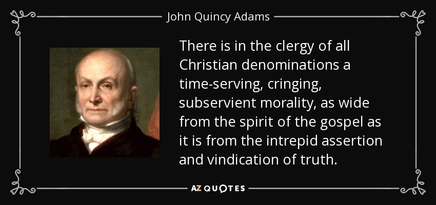 There is in the clergy of all Christian denominations a time-serving, cringing, subservient morality, as wide from the spirit of the gospel as it is from the intrepid assertion and vindication of truth. - John Quincy Adams