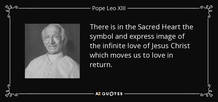 There is in the Sacred Heart the symbol and express image of the infinite love of Jesus Christ which moves us to love in return. - Pope Leo XIII
