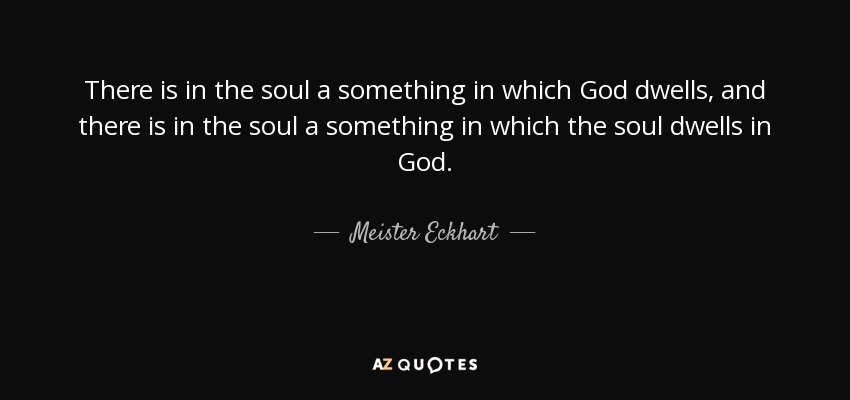There is in the soul a something in which God dwells, and there is in the soul a something in which the soul dwells in God. - Meister Eckhart
