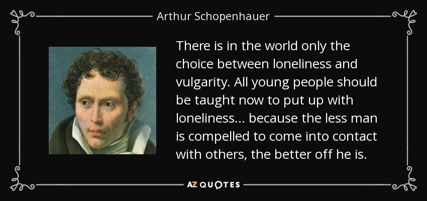 There is in the world only the choice between loneliness and vulgarity. All young people should be taught now to put up with loneliness ... because the less man is compelled to come into contact with others, the better off he is. - Arthur Schopenhauer
