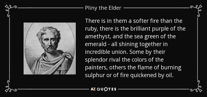 There is in them a softer fire than the ruby, there is the brilliant purple of the amethyst, and the sea green of the emerald - all shining together in incredible union. Some by their splendor rival the colors of the painters, others the flame of burning sulphur or of fire quickened by oil. - Pliny the Elder