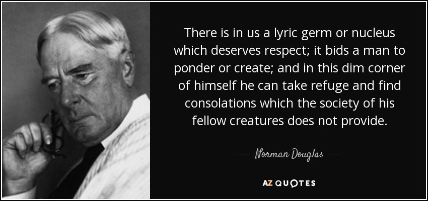There is in us a lyric germ or nucleus which deserves respect; it bids a man to ponder or create; and in this dim corner of himself he can take refuge and find consolations which the society of his fellow creatures does not provide. - Norman Douglas