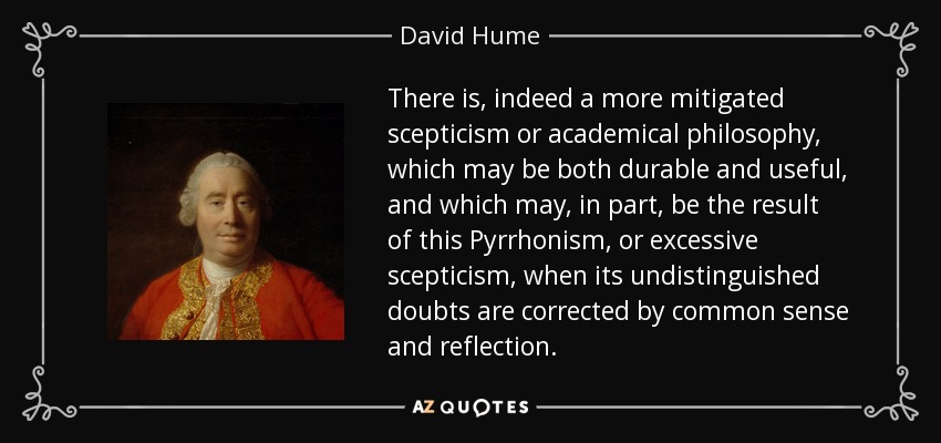 There is, indeed a more mitigated scepticism or academical philosophy, which may be both durable and useful, and which may, in part, be the result of this Pyrrhonism, or excessive scepticism, when its undistinguished doubts are corrected by common sense and reflection. - David Hume