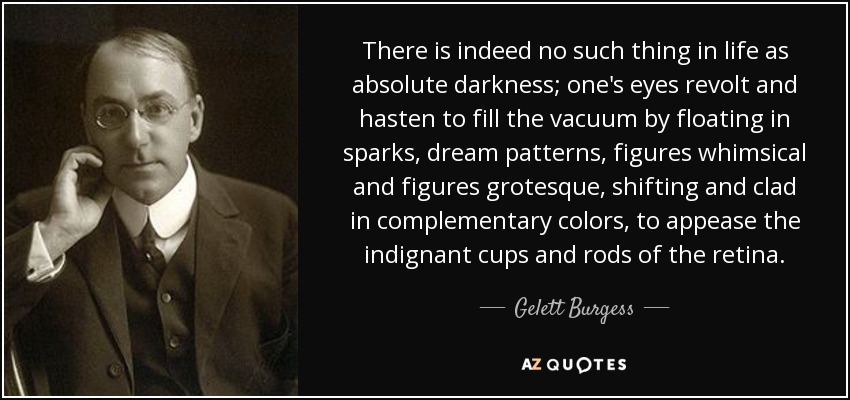 There is indeed no such thing in life as absolute darkness; one's eyes revolt and hasten to fill the vacuum by floating in sparks, dream patterns, figures whimsical and figures grotesque, shifting and clad in complementary colors, to appease the indignant cups and rods of the retina. - Gelett Burgess