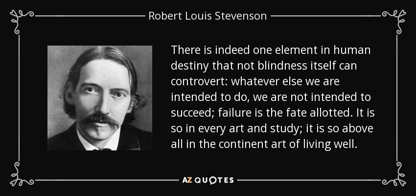 There is indeed one element in human destiny that not blindness itself can controvert: whatever else we are intended to do, we are not intended to succeed; failure is the fate allotted. It is so in every art and study; it is so above all in the continent art of living well. - Robert Louis Stevenson