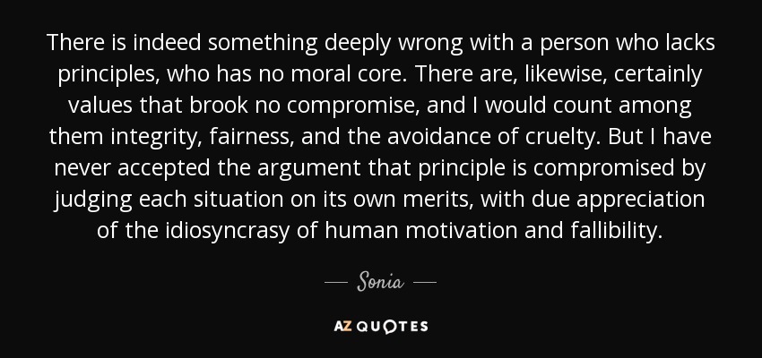 There is indeed something deeply wrong with a person who lacks principles, who has no moral core. There are, likewise, certainly values that brook no compromise, and I would count among them integrity, fairness, and the avoidance of cruelty. But I have never accepted the argument that principle is compromised by judging each situation on its own merits, with due appreciation of the idiosyncrasy of human motivation and fallibility. - Sonia