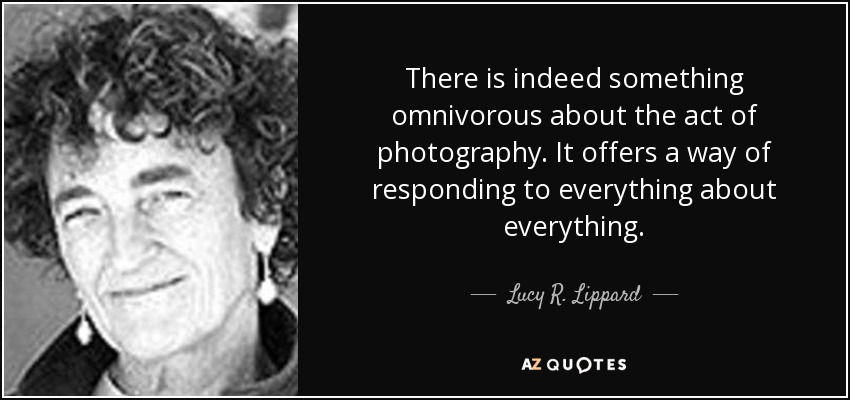 There is indeed something omnivorous about the act of photography. It offers a way of responding to everything about everything. - Lucy R. Lippard