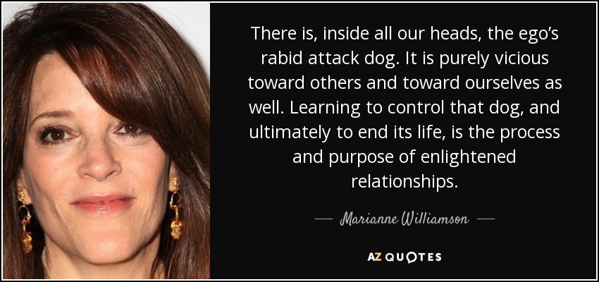 There is, inside all our heads, the ego’s rabid attack dog. It is purely vicious toward others and toward ourselves as well. Learning to control that dog, and ultimately to end its life, is the process and purpose of enlightened relationships. - Marianne Williamson
