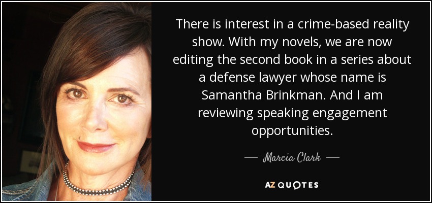 There is interest in a crime-based reality show. With my novels, we are now editing the second book in a series about a defense lawyer whose name is Samantha Brinkman. And I am reviewing speaking engagement opportunities. - Marcia Clark