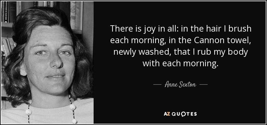 There is joy in all: in the hair I brush each morning, in the Cannon towel, newly washed, that I rub my body with each morning. - Anne Sexton