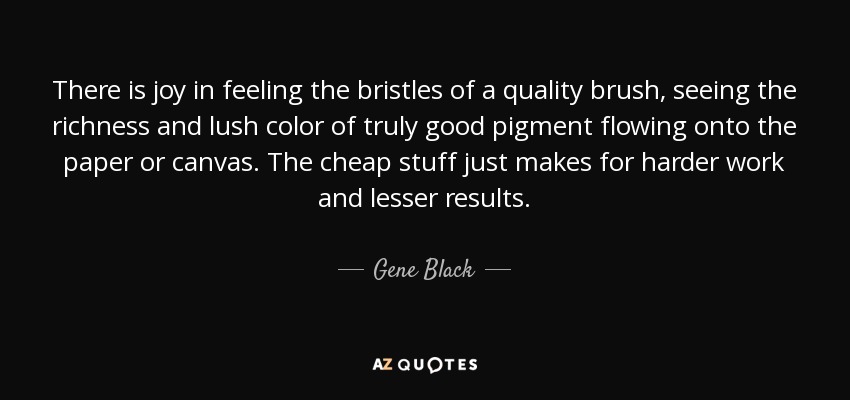 There is joy in feeling the bristles of a quality brush, seeing the richness and lush color of truly good pigment flowing onto the paper or canvas. The cheap stuff just makes for harder work and lesser results. - Gene Black