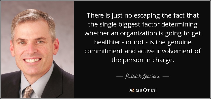 There is just no escaping the fact that the single biggest factor determining whether an organization is going to get healthier - or not - is the genuine commitment and active involvement of the person in charge. - Patrick Lencioni
