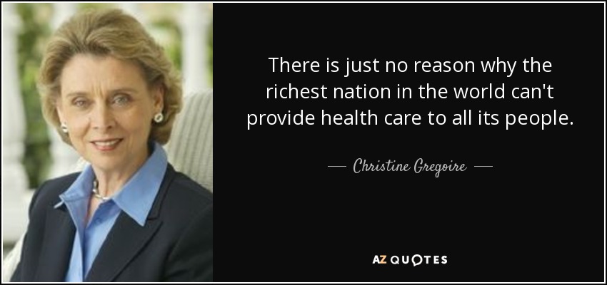 There is just no reason why the richest nation in the world can't provide health care to all its people. - Christine Gregoire