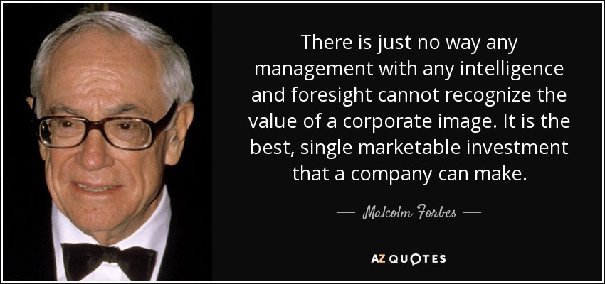 There is just no way any management with any intelligence and foresight cannot recognize the value of a corporate image. It is the best, single marketable investment that a company can make. - Malcolm Forbes