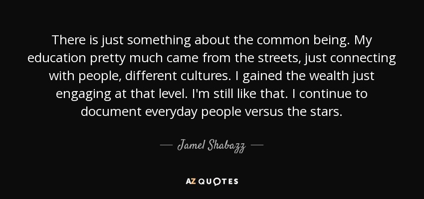 There is just something about the common being. My education pretty much came from the streets, just connecting with people, different cultures. I gained the wealth just engaging at that level. I'm still like that. I continue to document everyday people versus the stars. - Jamel Shabazz