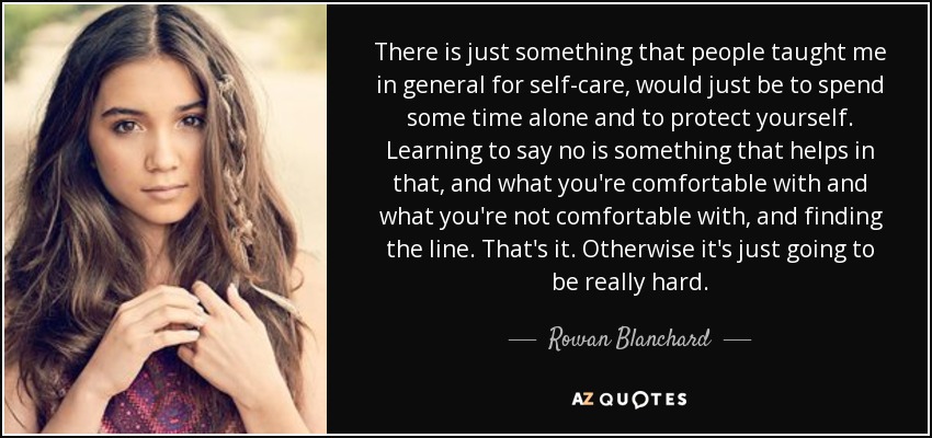 There is just something that people taught me in general for self-care, would just be to spend some time alone and to protect yourself. Learning to say no is something that helps in that, and what you're comfortable with and what you're not comfortable with, and finding the line. That's it. Otherwise it's just going to be really hard. - Rowan Blanchard