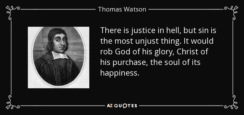 There is justice in hell, but sin is the most unjust thing. It would rob God of his glory, Christ of his purchase, the soul of its happiness. - Thomas Watson