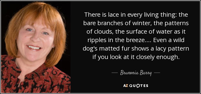 There is lace in every living thing: the bare branches of winter, the patterns of clouds, the surface of water as it ripples in the breeze.... Even a wild dog's matted fur shows a lacy pattern if you look at it closely enough. - Brunonia Barry