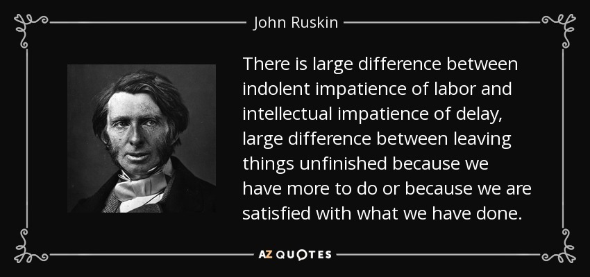 There is large difference between indolent impatience of labor and intellectual impatience of delay, large difference between leaving things unfinished because we have more to do or because we are satisfied with what we have done. - John Ruskin