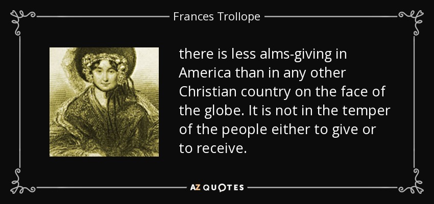 there is less alms-giving in America than in any other Christian country on the face of the globe. It is not in the temper of the people either to give or to receive. - Frances Trollope