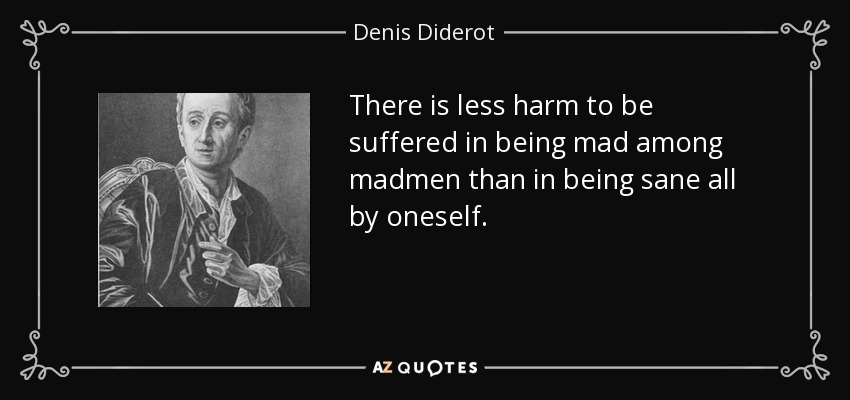 There is less harm to be suffered in being mad among madmen than in being sane all by oneself. - Denis Diderot