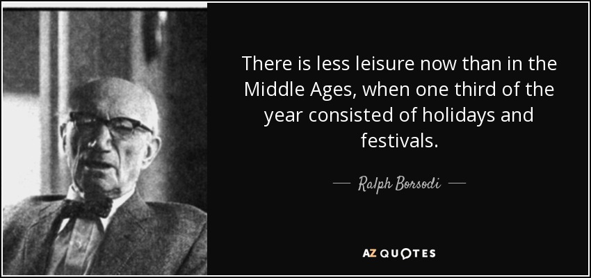 There is less leisure now than in the Middle Ages, when one third of the year consisted of holidays and festivals. - Ralph Borsodi