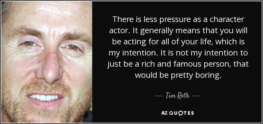 There is less pressure as a character actor. It generally means that you will be acting for all of your life, which is my intention. It is not my intention to just be a rich and famous person, that would be pretty boring. - Tim Roth
