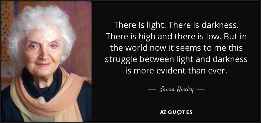 There is light. There is darkness. There is high and there is low. But in the world now it seems to me this struggle between light and darkness is more evident than ever. - Laura Huxley