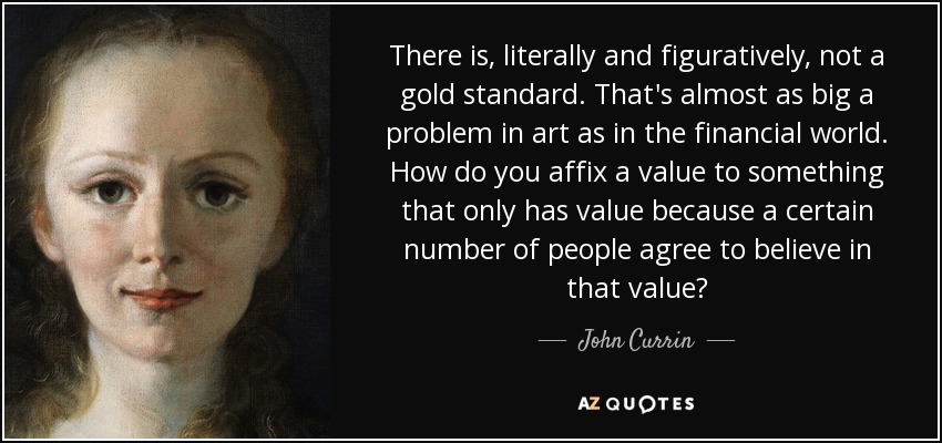 There is, literally and figuratively, not a gold standard. That's almost as big a problem in art as in the financial world. How do you affix a value to something that only has value because a certain number of people agree to believe in that value? - John Currin