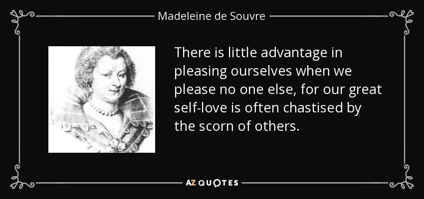 There is little advantage in pleasing ourselves when we please no one else, for our great self-love is often chastised by the scorn of others. - Madeleine de Souvre, marquise de Sable