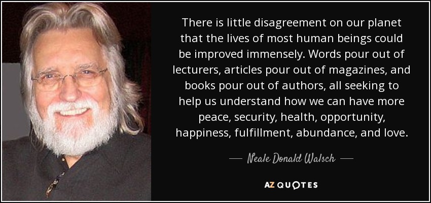 There is little disagreement on our planet that the lives of most human beings could be improved immensely. Words pour out of lecturers, articles pour out of magazines, and books pour out of authors, all seeking to help us understand how we can have more peace, security, health, opportunity, happiness, fulfillment, abundance, and love. - Neale Donald Walsch