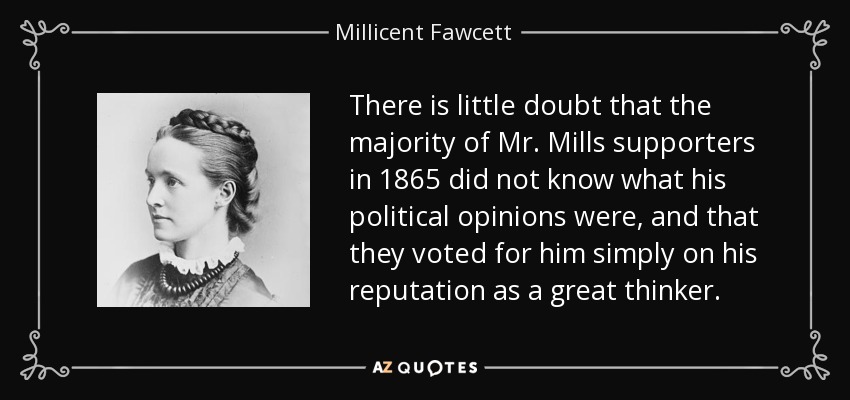 There is little doubt that the majority of Mr. Mills supporters in 1865 did not know what his political opinions were, and that they voted for him simply on his reputation as a great thinker. - Millicent Fawcett