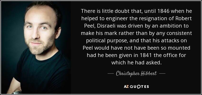 There is little doubt that, until 1846 when he helped to engineer the resignation of Robert Peel, Disraeli was driven by an ambition to make his mark rather than by any consistent political purpose, and that his attacks on Peel would have not have been so mounted had he been given in 1841 the office for which he had asked. - Christopher Hibbert