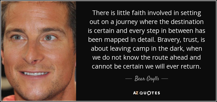 There is little faith involved in setting out on a journey where the destination is certain and every step in between has been mapped in detail. Bravery, trust, is about leaving camp in the dark, when we do not know the route ahead and cannot be certain we will ever return. - Bear Grylls