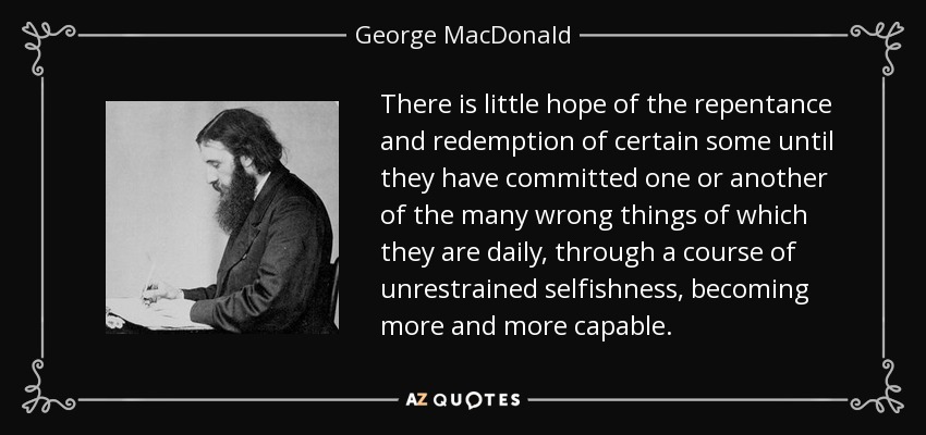 There is little hope of the repentance and redemption of certain some until they have committed one or another of the many wrong things of which they are daily, through a course of unrestrained selfishness, becoming more and more capable. - George MacDonald