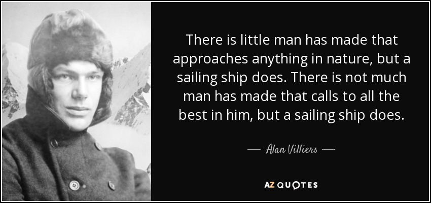 There is little man has made that approaches anything in nature, but a sailing ship does. There is not much man has made that calls to all the best in him, but a sailing ship does. - Alan Villiers