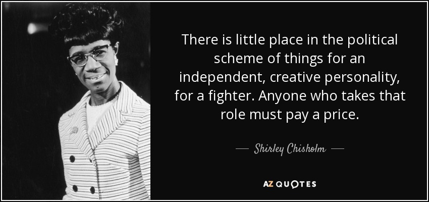 There is little place in the political scheme of things for an independent, creative personality, for a fighter. Anyone who takes that role must pay a price. - Shirley Chisholm