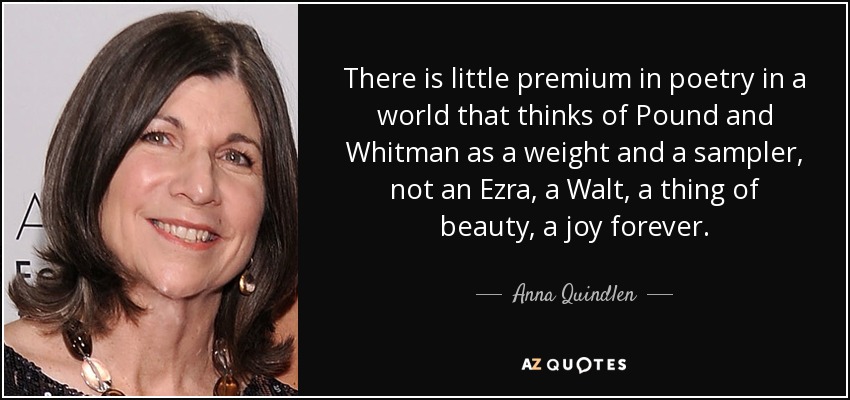 There is little premium in poetry in a world that thinks of Pound and Whitman as a weight and a sampler, not an Ezra, a Walt, a thing of beauty, a joy forever. - Anna Quindlen