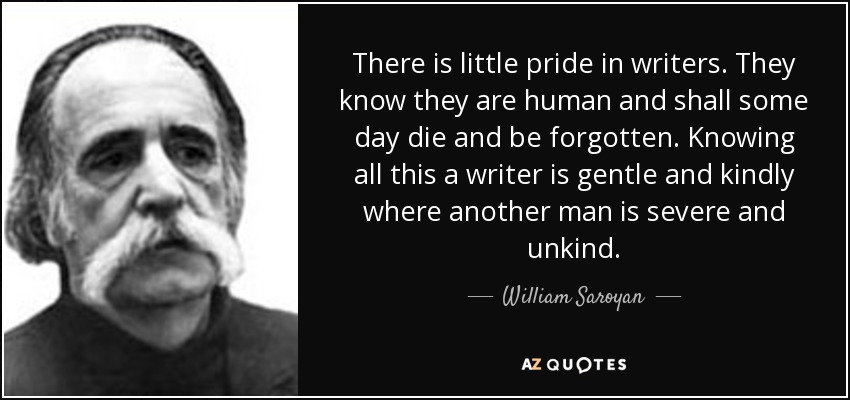 There is little pride in writers. They know they are human and shall some day die and be forgotten. Knowing all this a writer is gentle and kindly where another man is severe and unkind. - William Saroyan