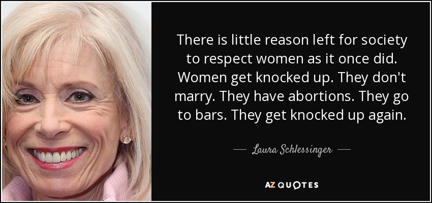 There is little reason left for society to respect women as it once did. Women get knocked up. They don't marry. They have abortions. They go to bars. They get knocked up again. - Laura Schlessinger