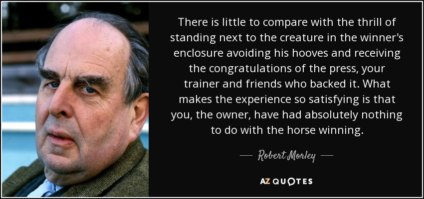 There is little to compare with the thrill of standing next to the creature in the winner's enclosure avoiding his hooves and receiving the congratulations of the press, your trainer and friends who backed it. What makes the experience so satisfying is that you, the owner, have had absolutely nothing to do with the horse winning. - Robert Morley