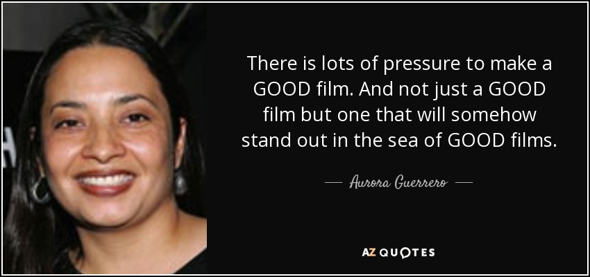 There is lots of pressure to make a GOOD film. And not just a GOOD film but one that will somehow stand out in the sea of GOOD films. - Aurora Guerrero