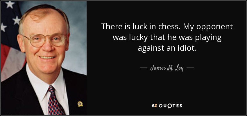 There is luck in chess. My opponent was lucky that he was playing against an idiot. - James M. Loy