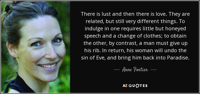 There is lust and then there is love. They are related, but still very different things. To indulge in one requires little but honeyed speech and a change of clothes; to obtain the other, by contrast, a man must give up his rib. In return, his woman will undo the sin of Eve, and bring him back into Paradise. - Anne Fortier